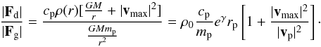 \begin{equation} \frac{|\vec{F}_{\rm d}|}{|\vec{F}_{\rm g}|} = \frac{c_{\rm p} \rho(r) [\frac{GM}{r} + |\vec{v}_{\max}|^2 ]}{\frac{G M m_{\rm p}}{r^2}} = \rho_0 \frac{c_{\rm p}}{m_{\rm p}} e^{\gamma} r_{\rm p} \left[1 + \frac{|\vec{v}_{\max}|^2}{|\vec{v}_{\rm p}|^2} \right] \cdot \end{equation}