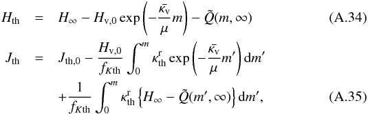 \appendix \setcounter{section}{1} \begin{eqnarray} H_{\mathrm{th}}&= & H_{\mathrm{\infty}} -H_{\mathrm{v},0} \exp\left( -\frac{\bar{\kappa_{\mathrm{v}}} }{\mu} m \right) - \tilde{Q}(m,\infty) \\ J_{\mathrm{th}} &=& J_{\mathrm{th},0} - \frac{H_{\mathrm{v},0}}{ f_{K\mathrm{th}}} \int_{0}^{m} \kappa_{\mathrm{th}}^{\mathrm{r}} \exp\left(-\frac{\bar{\kappa_{\mathrm{v}}}}{\mu} m' \right) {\rm d}m' \nonumber \\ &&+ \frac{1}{f_{K\mathrm{th}}} \int_{0}^{m} \kappa_{\mathrm{th}}^{\mathrm{r}} \left\{ H_{\mathrm{\infty}} - \tilde{Q} (m', \infty) \right\} {\rm d}m', \end{eqnarray}