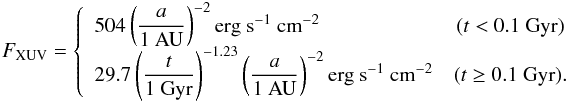 \begin{eqnarray} F_{\rm{XUV}} = \left\{ \begin{array}{lc} 504 \left( \displaystyle \frac{a}{1\mathrm{~AU}} \right)^{-2} \mathrm{erg}~\mathrm{s}^{-1}~\mathrm{cm}^{-2} &(t<0.1\rm{~Gyr}) \\ \label{ML04} 29.7\left(\displaystyle \frac{t}{1\mathrm{~Gyr}} \right)^{-1.23} \left( \displaystyle \frac{a}{1\mathrm{~AU}} \right)^{-2} \mathrm{erg}~\mathrm{s}^{-1}~\mathrm{cm}^{-2} & (t\ge0.1\rm{~Gyr}). \label{ML02} \end{array} \right. \end{eqnarray}