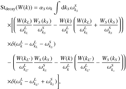 \begin{eqnarray} \label{eqn:4ql_sSrc} &&{\rm St}_{\rm decay}(W(k))=\alpha_S\omega_{k} \int {\rm d}k_S \omega_{k_S}^S \notag \\ &&\hspace*{4mm} \times\Biggl[ \left( \frac{W(k_L)}{\omega^L_{k_L}}\frac{W_S(k_S)}{\omega^S_{k_S}}- \frac{W(k)}{\omega^L_k}\left(\frac{W(k_L)}{\omega^L_{k_L}}+ \frac{W_S(k_S)}{\omega^S_{k_S}}\right)\right)\notag\\&&\hspace*{4mm}\times\delta (\omega^L_{k}-\omega^L_{k_L}-\omega^S_{k_S})\Biggr. \notag \\&& \hspace*{4mm}-\left. \left( \frac{W(k_{L'})}{\omega^L_{k_{L'}}}\frac{W_S(k_S)}{\omega^S_{k_S}}- \frac{W(k)}{\omega^L_k}\left(\frac{W(k_{L'})}{\omega^L_{k_{L'}}}- \frac{W_S(k_S)}{\omega^S_{k_s}}\right)\right)\right.\notag \\ &&\hspace*{4mm}\times \Biggl.\delta(\omega^L_{k}-\omega^L_{k_{L'}}+\omega^S_{k_S}) \Biggr], \end{eqnarray}