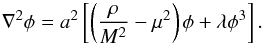 \begin{equation} \nabla^2 \phi = a^2 \left[\left(\frac{\rho}{M^2}-\mu^2\right) \phi + \lambda \phi^3 \right]. \end{equation}