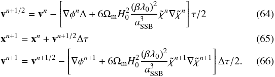 \begin{eqnarray} \label{leap_frog_1} &&\vec{v}^{n+1/2} = \vec{v}^n - \left[\nabla\phi^n\Delta + 6\Omega_{\rm m} H_0^2 \frac{(\beta\lambda_0)^2}{a_{\rm SSB}^3}\tilde{\chi}^{n}\nabla\tilde{\chi}^{n} \right] \tau/2\\ &&\vec{x}^{n+1} = \vec{x}^n + \vec{v}^{n+1/2} \Delta \tau \\ \label{leap_frog_3} &&\vec{v}^{n+1} = \vec{v}^{n+1/2} - \left[\nabla\phi^{n+1} + 6\Omega_{\rm m} H_0^2 \frac{(\beta\lambda_0)^2}{a_{\rm SSB}^3}\tilde{\chi}^{n+1}\nabla\tilde{\chi}^{n+1} \right]\Delta \tau/2.\quad\quad\quad \end{eqnarray}
