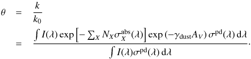 \begin{eqnarray} \notag \theta &=& \frac{k}{k_0} \\ \label{eq:def shielding function} &=& \frac{ \int I(\lambda) \exp\left[-\sum_{X} N_{X}\sigma^\mathrm{abs}_{X}(\lambda)\right] \exp\left( -\gamma_\mathrm{dust} A_V \right) \sigma^\mathrm{pd}(\lambda)\,{\rm d}\lambda} {\int I(\lambda)\sigma^\mathrm{pd}(\lambda)\,{\rm d}\lambda}\cdot \end{eqnarray}