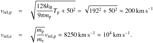 \begin{eqnarray} \nonumber v_{\rm rel,p} &=& \sqrt{ \frac{128 k_{\rm B}}{9 \pi m_{\rm p}} T_{\rm p} + 50^{2}} = \sqrt{192^{2}+50^{2}} \approx 200\, \mathrm{km\,s^{-1}} \\[2mm] \nonumber v_{\rm rel,e} &=& \sqrt{\frac{m_{\rm p}}{m_{\rm e}}} v_{\rm rel,p}\approx 8250\,\mathrm{km\,s^{-1}} \approx 10^{4}\, \mathrm{km\,s^{-1}}. \end{eqnarray}
