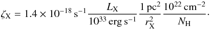 \begin{equation} \zeta_{\rm X} = 1.4 \times 10^{-18} {\rm \,s}^{-1} \frac{L_{\rm X}} {10^{33} \rm \,erg\,s^{-1}} \frac {1 \rm \,pc^2} {r_{\rm X}^2} \frac {10^{22} \rm \,cm^{-2}} {N_{\rm H}} \cdot \label{eq:Zx} \end{equation}