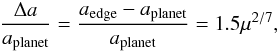 \begin{eqnarray} \frac{\Delta a}{a_{\mathrm{planet}}} = \frac{a_{\mathrm{edge}}-a_{\mathrm{planet}}}{a_{\mathrm{planet}}} = 1.5 \mu^{2/7}, \end{eqnarray}