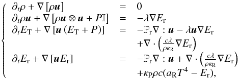 \begin{equation} \left\{ \begin{array}{llll} \partial_t \rho + \nabla \left[\rho\vec{u} \right] & = & 0 \\ \partial_t \rho \vec{u} + \nabla \left[\rho \vec{u}\otimes \vec{u} + P \mathbb{I} \right]& =& - \lambda\nabla E_\mathrm{r} \\ \partial_t E_\mathrm{T} + \nabla \left[\vec{u}\left( E_\mathrm{T} + P_\mathrm{} \right)\right] &= & - \mathbb{P}_\mathrm{r}\nabla:\vec{u} - \lambda \vec{u} \nabla E_\mathrm{r} \\ & & + \nabla \cdot\left(\frac{c\lambda}{\rho \kappa_\mathrm{R}} \nabla E_\mathrm{r}\right) \\ \partial_t E_\mathrm{r} + \nabla \left[\vec{u}E_\mathrm{r}\right] &=& - \mathbb{P}_\mathrm{r}\nabla:\vec{u} + \nabla \cdot\left(\frac{c\lambda}{\rho \kappa_\mathrm{R}} \nabla E_\mathrm{r}\right) \\ & & + \kappa_\mathrm{P}\rho c(a_\mathrm{R}T^4 - E_\mathrm{r}), \end{array} \right. \end{equation}