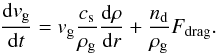 \begin{equation} \label{eq:eqmotiongas} \frac{{\rm d}v_\mathrm{g}}{{\rm d}t} = v_\mathrm{g}\frac{c_\mathrm{s}}{\rho_\mathrm{g}}\frac{{\rm d}\rho}{{\rm d}r} + \frac{n_\mathrm{d}}{\rho_\mathrm{g}} F_\mathrm{drag}. \end{equation}