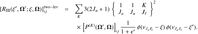 \begin{eqnarray} \label{Eq:RIII_2lev} [ R_{\rm III}( \xi^{\prime},\vec{\Omega}^{\prime}; \xi, \vec{\Omega}) ]_{ij}^{\rm two-lev} &=& \sum_{K} 3 (2J_u +1) \, \left\{ \begin{array}{ccc} 1 & 1 & K \\ J_u & J_u & J_{\ell} \end{array} \right\}^2 \nonumber \\ & &\,\,\times \, \left[ P^{(K)}(\vec{\Omega}^{\prime}, \vec{\Omega}) \right]_{ij} \frac{1}{1 + \epsilon^{\prime}} \, \phi(\nu_{J_u J_{\ell}} - \xi) \, \phi(\nu_{J_u J_{\ell}} -\xi^{\prime}) . \end{eqnarray}