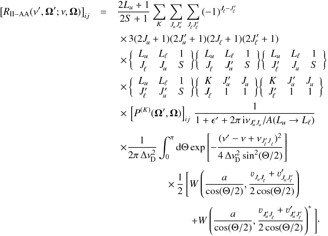 \begin{eqnarray} \label{Eq:RII_AA} \big[ R_{\rm II-AA} (\nu^{\prime},\vec{\Omega}^{\prime}; \nu, \vec{\Omega}) \big]_{ij} &=& \frac{2L_u+1}{2S+1} \sum_{K} \, \sum_{J^{}_{\!u} J^{\prime}_{\!u}} \, \sum_{J^{}_{\!\ell} J^{\prime}_{\!\ell}} \, (-1)^{J^{}_{\!\ell} - J^{\prime}_{\!\ell}} \nonumber \\ & &\,\,\times \, 3 (2J^{}_{\!u} +1) (2J^{\prime}_{\!u} + 1) (2J^{}_{\!\ell} +1) (2J^{\prime}_{\!\ell} +1) \nonumber \\ & &\,\,\times \, \bigg\{ \begin{array}{c c c} L_u & L_{\ell} & 1 \\ J^{}_{\!\ell} & J^{}_{\!u} & S \end{array} \bigg\} \bigg\{ \begin{array}{c c c} L_u & L_{\ell} & 1 \\ J^{}_{\!\ell} & J^{\prime}_{\!u} & S \end{array} \bigg\} \bigg\{ \begin{array}{c c c} L_u & L_{\ell} & 1 \\ J^{\prime}_{\!\ell} & J^{}_{\!u} & S \end{array} \bigg\} \nonumber \\ & &\,\,\times \, \bigg\{ \begin{array}{c c c} L_u & L_{\ell} & 1 \\ J^{\prime}_{\!\ell} & J^{\prime}_{\!u} & S \end{array} \bigg\} \bigg\{ \begin{array}{c c c} K & J^{\prime}_{\!u} & J^{}_{\!u} \\ J^{}_{\!\ell} & 1 & 1 \end{array} \bigg\} \bigg\{ \begin{array}{c c c} K & J^{\prime}_{\!u} & J^{}_{\!u} \\ J^{\prime}_{\!\ell} & 1 & 1 \end{array} \bigg\} \\ & &\,\,\times \, \left[ P^{(K)}(\vec{\Omega}^{\prime},\vec{\Omega}) \right]_{ij} \, \frac{1}{1 + \epsilon^{\prime} + 2 \pi \, {\rm i} \nu_{J^{\prime}_{\! u} J^{}_{\! u}}/ A(L_u \rightarrow L_{\ell})} \nonumber \\[1mm] & &\,\,\times \frac{1}{2 \pi \, \Delta \nu^2_{\rm \!D}} \int_0^{\pi} {\rm d} \Theta \, {\rm exp} \left[ -\frac{(\nu^{\prime} - \nu + \nu_{J^{\prime}_{\!\ell} J^{}_{\ell} })^2} {4 \, \Delta \nu^{2}_{\rm \!D} \sin^2(\Theta/2)} \right] \nonumber \\[1mm] & &\qquad \qquad \quad \times \, \frac{1}{2} \, \Bigg[ W \left( \frac{a}{\cos(\Theta/2)}, \frac{\varv^{}_{J^{}_{\!u} J^{}_{\!\ell}} + \varv^{\prime}_{J^{}_{\!u} J^{\prime}_{\!\ell}}} {2\cos(\Theta/2)} \right) \nonumber \\[1mm] & &\qquad \qquad \qquad \quad \; + W \left( \frac{a}{\cos(\Theta/2)}, \frac{ \varv^{}_{J^{\prime}_{\!u} J^{}_{\!\ell}} + \varv^{\prime}_{J^{\prime}_{\!u} J^{\prime}_{\!\ell}}} {2\cos(\Theta/2)} \right)^{\ast} \Bigg] \nonumber \cdot \end{eqnarray}