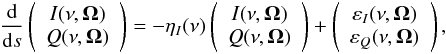 \begin{eqnarray} \label{Eq:RT1} \frac{\rm d}{{\rm d} s} \left( \begin{array}{c} I(\nu, \vec{\Omega}) \\ Q(\nu, \vec{\Omega}) \end{array} \right) = - \eta_{I}(\nu) \left( \begin{array}{c} I(\nu, \vec{\Omega}) \\ Q(\nu, \vec{\Omega}) \end{array} \right) + \left( \begin{array}{c} \varepsilon_{I}(\nu, \vec{\Omega}) \\ \varepsilon_Q(\nu, \vec{\Omega}) \end{array} \right) , \end{eqnarray}
