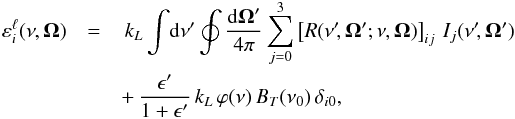 \begin{eqnarray} \varepsilon^{\ell}_i(\nu, \vec{\Omega}) &= & \, k_L \int \! {\rm d}\nu^{\prime} \oint \frac{{\rm d} \vec{\Omega}^{\prime}}{4 \pi} \sum_{j=0}^3 \left[ R(\nu^{\prime} \!, \vec{\Omega}^{\prime}; \nu, \vec{\Omega}) \right]_{ij} \, I_j(\nu^{\prime} \!, \vec{\Omega}^{\prime}) \nonumber\\ && + \, \frac{\epsilon^{\prime}}{1+\epsilon^{\prime}} \, k_L \, \varphi(\nu) \, B_T(\nu_0) \, \delta_{i 0} , \end{eqnarray}