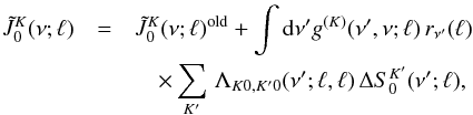 \begin{eqnarray} \label{Eq:JtilKQ-jac} \tilde{J}^K_0(\nu;\ell) &= &\tilde{J}^{K}_0(\nu;\ell)^{\rm old} + \int {\rm d} \nu^{\prime} g^{(K)}(\nu^{\prime}, \nu; \ell) \, r_{\nu^{\prime}}(\ell) \nonumber \\ & &\quad\times \sum_{K^{\prime}} \, \Lambda_{K 0, K^{\prime} 0}(\nu^{\prime};\ell,\ell) \, \Delta S^{K^{\prime}}_0(\nu^{\prime};\ell) , \end{eqnarray}