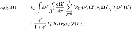 \begin{eqnarray} \varepsilon_i(\xi,\vec{\Omega})& = &~ k_L \int \! {\rm d} \xi^{\prime} \oint \frac{{\rm d} \vec{\Omega}^{\prime}}{4 \pi} \sum_{j=0}^3 \left[ R_{\rm III}(\xi^{\prime} \!, \vec{\Omega}^{\prime}; \xi, \vec{\Omega}) \right]_{ij} \, I_j(\xi^{\prime} \!, \vec{\Omega}^{\prime}) \nonumber \\ && + \, \frac{\epsilon^{\prime}}{1+\epsilon^{\prime}} \, k_L \, B_T(\nu_0) \, \varphi(\xi) \, \delta_{i0} , \end{eqnarray}
