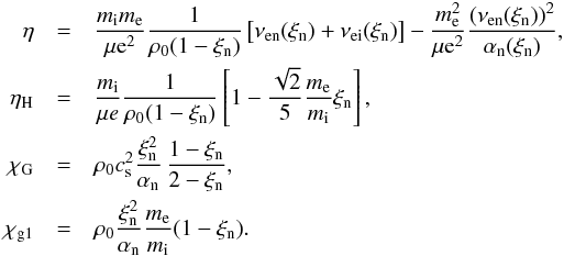\begin{eqnarray} \eta &=& \frac{m_{\rm i} m_{\rm e}}{\mu {\rm e}^2} \frac{1}{\rho_0 (1- \xi_{\rm n})} \left[ \nu_{\rm en} (\xi_{\rm n}) + \nu_{\rm ei} (\xi_{\rm n}) \right] - \frac{m_{\rm e}^2}{\mu {\rm e}^2} \frac{(\nu_{\rm en} (\xi_{\rm n}))^2}{\alpha_{\rm n} (\xi_{\rm n})}, \nonumber \\ \eta_\mathrm{H} &=& \frac{m_{\rm i}}{\mu e} \frac{1}{\rho_0 (1-\xi_{\rm n})} \left[1 - \frac{\sqrt{2}}{5} \frac{m_{\rm e}}{m_{\rm i}} \xi_{\rm n} \right] , \nonumber \\ \chi_\mathrm{G} &=& \rho_0 \cssq \frac{\xi_{\rm n}^2}{\alpha_{\rm n}} \, \frac{1-\xi_{\rm n}}{2-\xi_{\rm n}}, \nonumber \\ \chi_\mathrm{g1} &=& \rho_0 \frac{\xi_{\rm n}^2}{\alpha_{\rm n}} \frac{m_{\rm e}}{m_{\rm i}} (1-\xi_{\rm n}). \end{eqnarray}