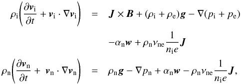\begin{eqnarray} \rho_{\rm i} \Bigg( \frac{\partial {\vec v}_{\rm i}}{\partial t} + {\vec v}_{\rm i} \cdot \nabla {\vec v}_{\rm i} \Bigg) &=& {\vec J} \times {\vec B} + (\rho_{\rm i}+\rho_{\rm e}) {\vec g} - \nabla (p_{\rm i} + p_{\rm e}) \nonumber \\ &&- \alpha_{\rm n} {\vec w} + \rho_{\rm n} \nu_{\rm ne} \frac{1}{n_{\rm i} e} {\vec J} \nonumber \\ \rho_{\rm n} \Bigg( \frac{\partial {\vec v}_{\rm n}}{\partial t} + \ {\vec v}_{\rm n} \cdot \nabla {\vec v}_{\rm n} \Bigg) &=& \rho_{\rm n} {\vec g} - \nabla p_{\rm n} + \alpha_{\rm n} {\vec w} - \rho_{\rm n} \nu_{\rm ne} \frac{1}{n_{\rm i} e} {\vec J}, \end{eqnarray}