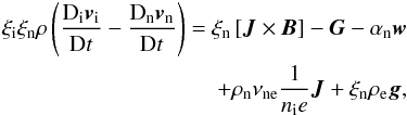 \begin{eqnarray} \xi_{\rm i} \xi_{\rm n} \rho \left( \frac{{\rm D}_{\rm i} {\vec v}_{\rm i}}{{\rm D}t} -\frac{{\rm D}_{\rm n} {\vec v}_{\rm n}}{{\rm D}t} \right ) = \xi_{\rm n} \left[{\vec J} \times {\vec B} \right] - {\vec G} - \alpha_{\rm n} {\vec w} \nonumber \\ + \rho_{\rm n} \nu_{\rm ne} \frac{1}{n_{\rm i} e} {\vec J} + \xi_{\rm n} \rho_{\rm e} {\vec g}, \label{dif_eq1} \end{eqnarray}