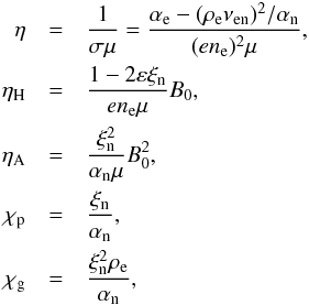 \begin{eqnarray} \eta & = & \frac{1}{\sigma\mu} = \frac{\alpha_{\rm e} - (\rho_{\rm e}\nu_{\rm en})^2/\alpha_{\rm n}}{(en_{\rm e})^2\mu}, \nonumber \\ \eta_\mathrm{H} & = & \frac{1-2\varepsilon\xi_{\rm n}}{en_{\rm e}\mu} B_0, \nonumber \\ \eta_\mathrm{A} & = & \frac{\xi_{\rm n}^2}{\alpha_{\rm n}\mu} B_0^2, \nonumber \\ \chi_\mathrm{p} & = & \frac{\xi_{\rm n}}{\alpha_{\rm n}}, \nonumber \\ \chi_\mathrm{g} & = & \frac{\xi_{\rm n}^2 \rho_{\rm e}}{\alpha_{\rm n}} , \label{eta_defs} \end{eqnarray}