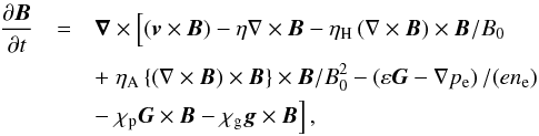\begin{eqnarray} \frac{\partial{\vec B}}{\partial t} &=& {\vec \nabla}\times \left[ \rule{0mm}{3.5mm} ({\vec v}\times{\vec B}) - \eta \nabla \times {\vec B} - \eta_\mathrm{H} \left(\nabla \times {\vec B} \right) \times{\vec B}/B_0 \right. \nonumber \\ &&+ \left. \rule{0mm}{3.5mm} \eta_\mathrm{A} \left\{ \left( \nabla \times {\vec B} \right) \times{\vec B} \right\} \times{\vec B} /B_0^2 - \left(\varepsilon{\vec G} - \nabla p_{\rm e} \right) /(en_{\rm e}) \right. \nonumber \\ &&- \left. \rule{0mm}{3.5mm}\chi_\mathrm{p} {\vec G}\times{\vec B} - \chi_\mathrm{g} {\vec g} \times {\vec B} \right], \label{ind_etas} \end{eqnarray}