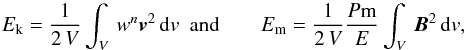 \begin{equation} \label{emag} E_\mathrm{k}=\frac{1}{2\, V}\int_V\,w^n\bv^2\,\mathrm{d}v \, \,\, \mbox{and} \qquad E_\mathrm{m}=\frac{1}{2\, V}\frac{P{\rm m}}{E}\int_V\,\bb^2\,\mathrm{d}v, \end{equation}
