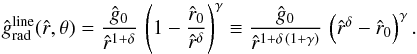 \begin{equation} \label{line-acc-term1} {\hat g_{\rm rad}^{\rm line}} ({\hat r},\theta) = \frac{\hat g_{0}}{\hat r^{1+\delta}}\, \left( 1 - \frac{\hat r_{0}}{{\hat r}^{\delta}} \right)^{\gamma} \equiv \frac{\hat g_{0}}{\hat r^{1+\delta\,\left( 1+\gamma \right)}}\, \left({{\hat r}^{\delta}} - {\hat r_{0}}\right)^{\gamma} . \end{equation}