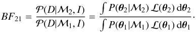 \begin{eqnarray} BF_{21} = \frac{ {\mathcal P}( D|{\mathcal M_2}, I) }{ {\mathcal P}( D|{\mathcal M_1}, I) } = \frac{\int P( \vec{\theta}_2|{\mathcal M_2}) \, {\mathcal L}(\vec{\theta}_2) \, {\rm d}\vec{\theta}_2 } { \int P(\vec{\theta}_1|{\mathcal M_1}) \, {\mathcal L}(\vec{\theta}_1) \, {\rm d}\vec{\theta}_1 }\cdot \label{eq:bayesgen} \end{eqnarray}
