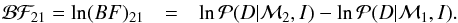 \begin{eqnarray} \label{eq:bayespwln} {\mathcal B}{\mathcal F}_{21} = \ln (BF)_{21} & = & \ln {\mathcal P}( D|{\mathcal M_2}, I) - \ln {\mathcal P}( D|{\mathcal M_1}, I). \end{eqnarray}