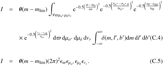 \appendix \setcounter{section}{3} \begin{eqnarray} I &=& \boldsymbol{\theta}(m-m_{\rm lim}) \int_{\forall \varpi \mu_{\alpha^\ast} \mu_{\delta} v_r} {\rm e}^{-0.5 \left( \frac{\varpi\,-\,\varpi_0}{\epsilon_\varpi}\right) ^2 } {\rm e}^{-0.5 \left( \frac{\mu_{\alpha^\ast}\,-\,\mu_{\alpha^\ast,0}}{\epsilon_{\mu_{\alpha^\ast}}}\right) ^2 } {\rm e}^{-0.5 \left( \frac{\mu_{\delta}\,-\,\mu_{\delta,0}}{\epsilon_{\mu_{\delta}}}\right) ^2 } \nonumber \\[6mm] &&\times ~{\rm e}^{-0.5 \left( \frac{v_r\,-\,v_{r0}}{\epsilon_{v_r}}\right) ^2 } \,{\rm d}\varpi \, {\rm d}\mu_{\alpha^\ast} \, {\rm d}\mu_{\delta} \,{\rm d} v_r \int_{-\infty}^{\infty} \!\!\delta(m,l',b') {\rm d}m \, {\rm d}l' \, {\rm d}b' \; \\[6mm] I&=& \boldsymbol{\theta}(m-m_{\rm lim}) (2\pi) ^2 \epsilon_{\varpi} \epsilon_{\mu_{\alpha^\ast}} \epsilon_{\mu_{\delta}} \epsilon_{v_r}. \end{eqnarray}