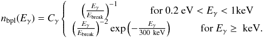 \begin{eqnarray} n_{\rm bpl}(E_\gamma)= C_{\gamma}\left\lbrace \begin{array}{cc} \left(\frac{E_\gamma}{E_{\rm break}}\right)^{-1} \hspace{1 cm} {\rm for \ } 0.2 \ {\rm eV}<E_\gamma<1 {\rm keV} \\ \left(\frac{E_\gamma}{E_{\rm break}}\right)^{-2} \exp{\left(-\frac{E_\gamma}{300\ {\rm keV}}\right)} \hspace{1 cm} {\rm for \ } E_\gamma \geq \ {\rm keV}. \end{array} \right. \end{eqnarray}