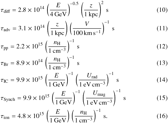\begin{eqnarray} &&\tau_{\textrm{diff}} = 2.8\times10^{14} \, \left( \frac{E}{4\,\textrm{GeV}} \right)^{-0.5} \, \left( \frac{z}{1\,\textrm{kpc}} \right)^2 \, \textrm{s} \\ &&\tau_{\textrm{adv}} = 3.1\times10^{14} \, \left( \frac{z}{1\,\textrm{kpc}} \right) \, \left( \frac{V}{100\,\textrm{km}\,\textrm{s}^{-1}} \right)^{-1} \, \textrm{s} \\ &&\tau_{\textrm{pp}} = 2.2\times10^{15} \, \left( \frac{n_{\textrm{H}}}{1\,\textrm{cm}^{-3}} \right)^{-1} \, \textrm{s} \\ &&\tau_{\textrm{Br}} = 8.9\times10^{14} \, \left( \frac{n_{\textrm{H}}}{1\,\textrm{cm}^{-3}} \right)^{-1} \, \textrm{s} \\ &&\tau_{\textrm{IC}} = 9.9\times10^{15} \, \left( \frac{E}{1\,\textrm{GeV}} \right)^{-1} \, \left( \frac{U_{\textrm{rad}}}{1\,\textrm{eV}\,\textrm{cm}^{-3}} \right)^{-1} \, \textrm{s} \\ &&\tau_{\textrm{Synch}} = 9.9\times10^{15} \, \left( \frac{E}{1\,\textrm{GeV}} \right)^{-1} \, \left( \frac{U_{\textrm{mag}}}{1\,\textrm{eV}\,\textrm{cm}^{-3}} \right)^{-1} \, \textrm{s} \\ &&\tau_{\textrm{ion}} = 4.8\times 10^{15} \, \left( \frac{E}{1\,\textrm{GeV}} \right) \, \left( \frac{n_{\textrm{H}}}{1\,\textrm{cm}^{-3}} \right)^{-1} \, \textrm{s}. \end{eqnarray}