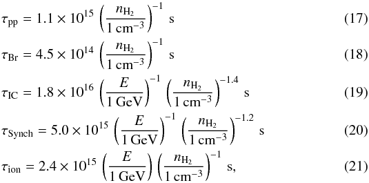 \begin{eqnarray} &&\tau_{\textrm{pp}} = 1.1\times10^{15} \, \left( \frac{n_{\textrm{H}_2}}{1\,\textrm{cm}^{-3}} \right)^{-1} \, \textrm{s} \\ &&\tau_{\textrm{Br}} = 4.5\times10^{14} \, \left( \frac{n_{\textrm{H}_2}}{1\,\textrm{cm}^{-3}} \right)^{-1} \, \textrm{s} \\ &&\tau_{\textrm{IC}} = 1.8\times10^{16} \, \left( \frac{E}{1\,\textrm{GeV}} \right)^{-1} \, \left( \frac{n_{\textrm{H}_2}}{1\,\textrm{cm}^{-3}} \right)^{-1.4} \, \textrm{s} \\ &&\tau_{\textrm{Synch}} = 5.0\times10^{15} \, \left( \frac{E}{1\,\textrm{GeV}} \right)^{-1} \, \left( \frac{n_{\textrm{H}_2}}{1\,\textrm{cm}^{-3}} \right)^{-1.2} \, \textrm{s} \\ &&\tau_{\textrm{ion}} = 2.4\times10^{15} \, \left( \frac{E}{1\,\textrm{GeV}} \right) \, \left( \frac{n_{\textrm{H}_2}}{1\,\textrm{cm}^{-3}} \right)^{-1} \, \textrm{s} , \end{eqnarray}