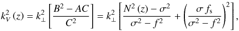 \begin{equation} k_{V}^{2}\left(z\right)=k_{\perp}^2\left[\frac{B^2-AC}{C^2}\right]=k_{\perp}^2\left[\frac{N^2\left(z\right)-\sigma^2}{\sigma^2-f^2}+\left(\frac{\sigma\,f_{\rm s}}{\sigma^2-f^2}\right)^2\right], \label{M3} \end{equation}