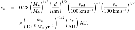 \begin{eqnarray} r_{\rm{w}}&=&0.28\,\left(\frac{M_{\star}}{M_{\odot}}\right)^{1/2}\left(\frac{d}{\mu {\rm m}}\right)^{1/2}\left(\frac{v_{\rm{rel}}}{100\,\rm{km\,s^{-1}}}\right)^{-1} \left(\frac{v_{\rm{w}}}{100\,\rm{km\,s^{-1}}}\right)^{1/2} \notag\\ &&\times \left(\frac{\dot{m}_{\star}}{10^{-8}~M_{\odot}\,{\rm yr}^{-1}}\right)^{-1/2}\left(\frac{r_{\star}}{\rm{AU}}\right)\,\rm{AU}. \label{eq_wind_radius4} \end{eqnarray}