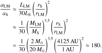 \begin{eqnarray} \frac{a_{\rm{LM}}}{a_{\rm S}} & \approx& \frac{L_{\rm{LM}}}{30L_{\rm{S}}}\left(\frac{r_{\rm{S}}}{r_{\rm{LM}}}\right)^2 \notag\\ & \approx& \frac{1}{30}\left(\frac{M_{\rm{LM}}}{M_{\rm{S}}}\right)^{3.5}\left(\frac{r_{\rm{S}}}{r_{\rm{LM}}}\right)^2 \notag\\ & =& \frac{1}{30} \left(\frac{2\,{M_{\odot}}}{20\,{M_{\odot}}}\right)^{3.5}\left(\frac{4125\,\rm{AU}}{1\,\rm{AU}}\right)^2 \approx 180. \end{eqnarray}