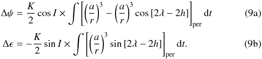 % subequation 1209 0 \begin{eqnarray} \label{nutationbis1} \Delta \psi & =& \frac{K}{2}\cos{I} \times \int \left[ \left( \frac{a}{r} \right)^{3}-\left(\frac{a}{r}\right)^{3} \cos{[2\lambda - 2h]}\right]_{\rm per}{\rm d}t \\ \label{nutationbis2} \Delta \epsilon & =& -\frac{K}{2}\sin{I} \times \int \left[ \left(\frac{a}{r}\right)^{3} \sin{[2\lambda - 2h]} \right]_{\rm per}{\rm d}t . \end{eqnarray}