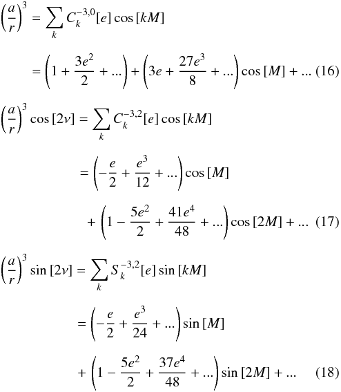\begin{eqnarray} &&\left(\frac{a}{r}\right)^3 = \sum\limits_{k} C_{k}^{-3,0}[e]\cos{[kM]} \nonumber \\[2mm] && \qquad\, = \left( 1+\frac{3e^2}{2}+... \right)+\left(3e+\frac{27e^3}{8}+... \right)\cos{[M]}+...\\[2mm] &&\left(\frac{a}{r}\right)^3 \cos{[2\nu]} = \sum\limits_{k} C_{k}^{-3,2}[e]\cos{[kM]}\nonumber \\[2mm] & &\qquad \qquad \quad\,\,\, = \left(-\frac{e}{2}+\frac{e^3}{12}+...\right)\cos{[M]}\nonumber \\[2mm] & & \qquad \qquad \qquad +\,\left(1-\frac{5e^2}{2}+\frac{41e^4}{48}+...\right)\cos{[2M]}+... \\[2mm] &&\left(\frac{a}{r}\right)^3 \sin{[2\nu]} = \sum\limits_{k} S_{k}^{-3,2}[e]\sin{[kM]}\nonumber \\[2mm] & &\qquad \qquad \quad\,\, = \left(-\frac{e}{2}+\frac{e^3}{24}+...\right)\sin{[M]}\nonumber \\[2mm] && \qquad \qquad \quad\,\, +\,\left(1-\frac{5e^2}{2}+\frac{37e^4}{48}+...\right)\sin{[2M]}+... \end{eqnarray}