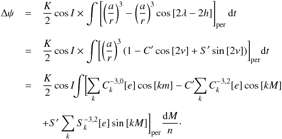 \begin{eqnarray} \Delta \psi & = & \frac{K}{2}\cos{I} \times \int \left[ \left(\frac{a}{r} \right)^{3}-\left(\frac{a}{r}\right)^{3} \cos{[2\lambda - 2h]}\right]_{\rm per}{\rm d}t \nonumber \\[2mm] & = & \frac{K}{2}\cos{I} \times \int \biggl[ \left(\frac{a}{r}\right)^{3} (1- C'\cos{[2\nu]}+S'\sin{[2\nu]}) \biggr]_{\rm per} {\rm d}t \nonumber \\[2mm] & = & \frac{K}{2} \cos{I}\! \!\int \biggl[ \!\sum\limits_{k} C_{k}^{-3,0}[e]\cos{[km]}-C'\!\!\sum\limits_{k} C_{k}^{-3,2}[e]\cos{[kM]} \nonumber \\[2mm] & & +S'\sum\limits_{k} S_{k}^{-3,2}[e]\sin{[kM]} \biggr]_{\rm per}\frac{{\rm d}M}{n}\cdot \end{eqnarray}