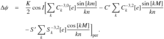 \begin{eqnarray} \Delta \psi & = & \frac{K}{2} \cos{I} \biggl[ \sum\limits_{k} C_{k}^{-3,0}[e]\frac{\sin{[km]}}{kn}-C'\sum\limits_{k} C_{k}^{-3,2}[e]\frac{\sin{[kM]}}{kn} \nonumber \\[2mm] & &-\,S'\sum\limits_{k} S_{k}^{-3,2}[e]\frac{\cos{[kM]}}{kn} \biggr]_{\rm per}. \end{eqnarray}