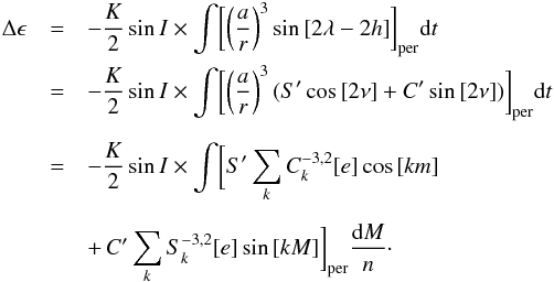 \begin{eqnarray} \Delta \epsilon & = & -\frac{K}{2}\sin{I} \times \int \biggl[ \left(\frac{a}{r}\right)^{3} \sin{[2\lambda - 2h]} \biggr]_{\rm per}{\rm d}t \nonumber\\ & = & -\frac{K}{2}\sin{I} \times \int \biggl[ \left(\frac{a}{r} \right)^{3} (S'\cos{[2\nu]}+C'\sin{[2\nu]}) \biggr]_{\rm per} {\rm d}t \nonumber\\[2mm] & = & -\frac{K}{2} \sin{I} \times \int \biggl[ S'\sum\limits_{k} C_{k}^{-3,2}[e]\cos{[km]}\nonumber\\[2mm] & & +\,C'\sum\limits_{k} S_{k}^{-3,2}[e]\sin{[kM]} \biggr]_{\rm per} \frac{{\rm d}M}{n} \cdot \end{eqnarray}