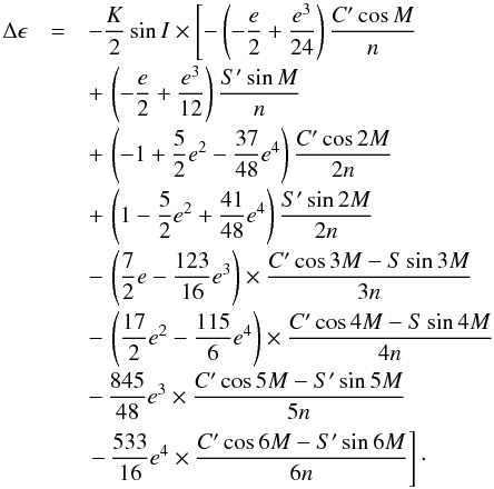 \begin{equation} \begin{array}{r c l} \Delta \epsilon & = & \displaystyle -\frac{K}{2} \sin{I} \times \left[ -\left(-\frac{e}{2}+\frac{e^3}{24}\right)\frac{C'\cos{M}}{n}\right.\\[3mm] & &\displaystyle +\,\left(-\frac{e}{2}+\frac{e^3}{12}\right)\frac{S'\sin{M}}{n}\\[3mm] & &\displaystyle +\,\left(-1+\frac{5}{2}e^2-\frac{37}{48}e^4\right)\frac{C'\cos{2M}}{2n}\\[3mm] & & \displaystyle +\,\left(1-\frac{5}{2}e^2+\frac{41}{48}e^4\right)\frac{S'\sin{2M}}{2n}\\[3mm] & &\displaystyle -\,\left(\frac{7}{2}e-\frac{123}{16}e^3\right)\times \frac{C'\cos{3M}-S\sin{3M}}{3n}\\[3mm] & &\displaystyle -\,\left(\frac{17}{2}e^2-\frac{115}{6}e^4\right)\times \frac{C'\cos{4M}-S\sin{4M}}{4n}\\[3mm] & &\displaystyle -\,\frac{845}{48}e^3 \times \frac{C'\cos{5M}-S'\sin{5M}}{5n}\\[3mm] & &\displaystyle \left. -\,\frac{533}{16}e^4 \times \frac{C'\cos{6M}-S'\sin{6M}}{6n}\right]\cdot \end{array} \label{nutation_obliquity} \end{equation}