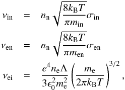 \begin{eqnarray} \label{eq:nus} \nu_{\rm in}&=&n_{\rm n}\sqrt{\frac{8 k_{\rm B} T}{\pi m_{\rm in}}}\sigma_{\rm in} \\ \nonumber \nu_{\rm en}&=&n_{\rm n}\sqrt{\frac{8 k_{\rm B} T}{\pi m_{\rm en}}}\sigma_{\rm en} \\ \nonumber \nu_{\rm ei} &=& \frac{e^4 n_{\rm e} \Lambda}{3\epsilon_0^2 m_{\rm e}^2}\left(\frac{m_{\rm e}}{2\pi k_{\rm B} T}\right)^{3/2}, \end{eqnarray}