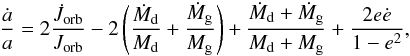 \begin{eqnarray} \frac{\dot{a}}{a}=2\frac{\dot{J}_{\mathrm{orb}}}{J_{\mathrm{orb}}}- 2\left(\frac{\dot{M}_{\rm d}}{M_{\rm d}}+\frac{\dot{M}_{\rm g}}{M_{\rm g}}\right)+ \frac{\dot{M}_{\rm d}+\dot{M}_{\rm g}}{M_{\rm d}+M_{\rm g}}+\frac{2e\dot{e}}{1-e^{2}}, \label{eq:adot} \end{eqnarray}