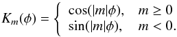 \begin{equation} K_m (\phi) = \left\{ \begin{array}{ll} \cos(|m|\phi), & m \ge 0 \\ \sin(|m|\phi), & m < 0. \\ \end{array}\right. \end{equation}