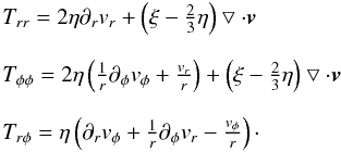 Mathematical equation: \begin{eqnarray} \begin{array}{l} T_{rr} = 2\eta \partial _r v_r + \left(\xi -\frac{2}{3} \eta \right) \bigtriangledown \cdot \vec{v} \\ \\ T_{\phi \phi} = 2\eta \left(\frac{1}{r} \partial _{\phi} v_{\phi} + \frac{v_r}{r}\right) + \left(\xi -\frac{2}{3} \eta \right) \bigtriangledown \cdot \vec{v}\\ \\ T_{r \phi} = \eta \left(\partial _r v_{\phi} + \frac{1}{r} \partial _{\phi} v_r -\frac{v_{\phi}}{r} \right)\cdot\\ \end{array} \label{compstresstens} \end{eqnarray}