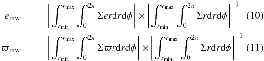 Mathematical equation: \begin{eqnarray} e_{\rm mw}&=& \left[\int_{r_{\mathrm{min}}}^{r_{\mathrm{max}}} \int_{0}^{2 \pi} \Sigma e r {\rm d}r {\rm d}\phi \right] \times \left[\int_{r_{\mathrm{min}}}^{r_{\mathrm{max}}} \int_{0}^{2 \pi} \Sigma r {\rm d}r {\rm d}\phi \right]^{-1} \\ \varpi_{\rm mw} &=& \left[\int_{r_{\mathrm{min}}}^{r_{\mathrm{max}}} \int_{0}^{2 \pi} \Sigma \varpi r {\rm d}r {\rm d}\phi \right] \times \left[\int_{r_{\mathrm{min}}}^{r_{\mathrm{max}}} \int_{0}^{2 \pi} \Sigma r {\rm d}r {\rm d}\phi \right]^{-1} \end{eqnarray}