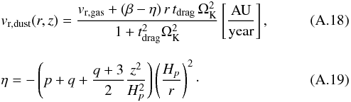 Mathematical equation: \appendix \setcounter{section}{1} \begin{eqnarray} \label{A:v_r_dust} &&{v}_{\rm r,dust}(r,z)=\frac{{v}_{\rm r,gas}+(\beta-\eta)\,r\,t_{\rm drag}\,\Omega_{\rm K}^2} {1+t_{\rm drag}^2\Omega_{\rm K}^2} \left[\mathrm{ \frac{AU}{year} }\right] , \\[2.5mm] && \eta = -\left(p+q+\frac{q+3}{2}\frac{z^2}{H_p^2}\right) \left(\frac{H_p}{r}\right)^2 \cdot \end{eqnarray}