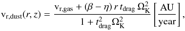 Mathematical equation: \begin{equation} \mathrm{v}_{\rm r,dust}(r,z)=\frac{\mathrm{v}_{\rm r,gas}+(\beta-\eta)\,r\,t_{\rm drag}\,\Omega_{\rm K}^2} {1+t_{\rm drag}^2\Omega_{\rm K}^2} \left[\mathrm{ \frac{AU}{year} }\right] , \end{equation}