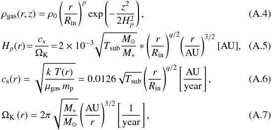 Mathematical equation: \appendix \setcounter{section}{1} \begin{eqnarray} \label{A:gas_density} && \rho_{\rm gas}(r,z) = \rho_0 \left(\frac{r}{R_{\rm in}}\right)^p \exp\left(-\frac{z^2}{2H_p^2}\right) ,\\ && \label{A:Hp} H_p(r) \! =\! \frac{c_s}{\Omega_{\rm K}}\! =\! 2\times 10^{-3}\!\sqrt{T_{\rm sub}\frac{M_\odot}{M_*}}* \left( \frac{r}{R_{\rm in}} \right)^{q/2} \!\left( \frac{r}{\mathrm{AU}} \right)^{3/2} [\mathrm{AU}] ,~~~~~~~~~~~ \\ &&\label{A:cs} c_{\rm s} (r) = \sqrt{\frac{k \,\, T(r)}{\mu_{\rm gas}\,m_{\rm p}}} = 0.0126 \sqrt{T_{\rm sub}} \left( \frac{r}{R_{\rm in}} \right)^{q/2} \left[\mathrm{ \frac{AU}{year} }\right] , \\ &&\label{A:OmegaK} \Omega_{\rm K}\,(r) = 2\pi \sqrt{\frac{M_*}{M_\odot}} \left( \frac{\mathrm{AU}}{r}\right)^{3/2} \left[\mathrm{\frac{1}{year} }\right], \end{eqnarray}