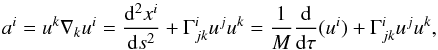 Mathematical equation: \appendix \setcounter{section}{1} \begin{equation} a^{i}=u^{k}\nabla_{k}u^{i}=\frac{{\rm d}^{2}x^{i}}{{\rm d}s^{2}}+\Gamma_{jk}^{i}u^{j}u^{k} =\frac{1}{M}\frac{\rm d}{{\rm d}\tau}(u^{i}) +\Gamma_{jk}^{i}u^{j}u^{k} ,\label{eq:genRelAcc} \end{equation}