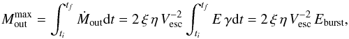 Mathematical equation: \begin{equation} \label{eq:outmassEnergy} M^{\rm{max}}_{\rm{out}} = \int_{t_{i}}^{t_{f}} \dot{M}_{\rm{out}} {\rm d}t =2 \, \xi \, \eta \, V_{\rm{esc}}^{-2} \int_{t_{i}}^{t_{f}} E \, \gamma {\rm d}t = 2 \, \xi \, \eta \, V_{\rm{esc}}^{-2} \, E_{\rm{burst}}, \end{equation}